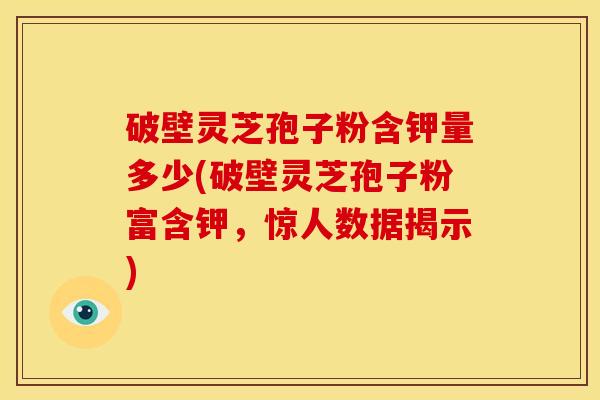 破壁灵芝孢子粉含钾量多少(破壁灵芝孢子粉富含钾，惊人数据揭示)