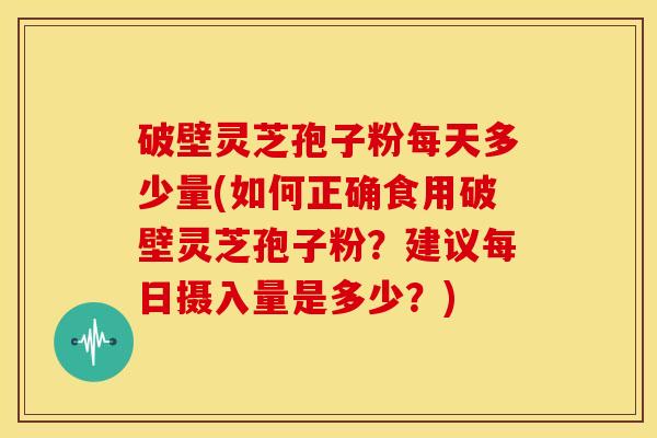 破壁灵芝孢子粉每天多少量(如何正确食用破壁灵芝孢子粉？建议每日摄入量是多少？)