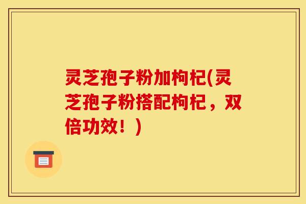 灵芝孢子粉加枸杞(灵芝孢子粉搭配枸杞,双倍功效!)