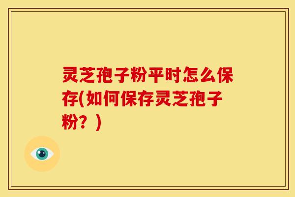 灵芝孢子粉平时怎么保存(如何保存灵芝孢子粉?)