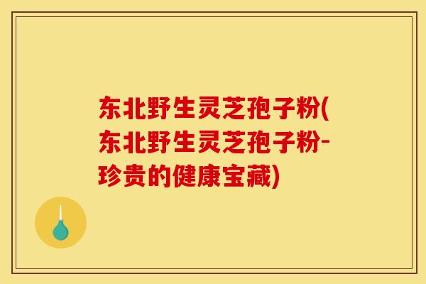 东北野生灵芝孢子粉(东北野生灵芝孢子粉-珍贵的健康宝藏)