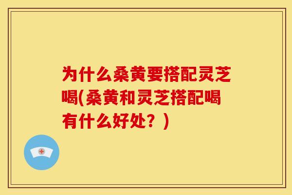 为什么桑黄要搭配灵芝喝(桑黄和灵芝搭配喝有什么好处?)