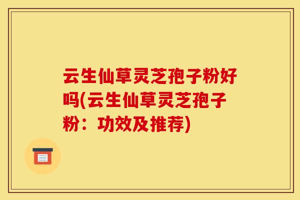 云生仙草灵芝孢子粉好吗(云生仙草灵芝孢子粉：功效及推荐)