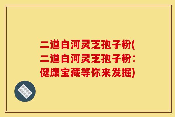 二道白河灵芝孢子粉(二道白河灵芝孢子粉:健康宝藏等你来发掘)