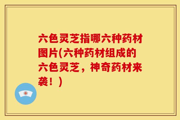 六色灵芝指哪六种药材图片(六种药材组成的六色灵芝,神奇药材来袭!)