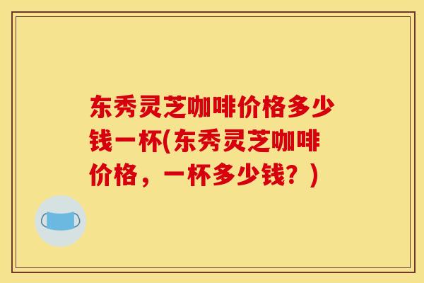 东秀灵芝咖啡价格多少钱一杯(东秀灵芝咖啡价格，一杯多少钱？)