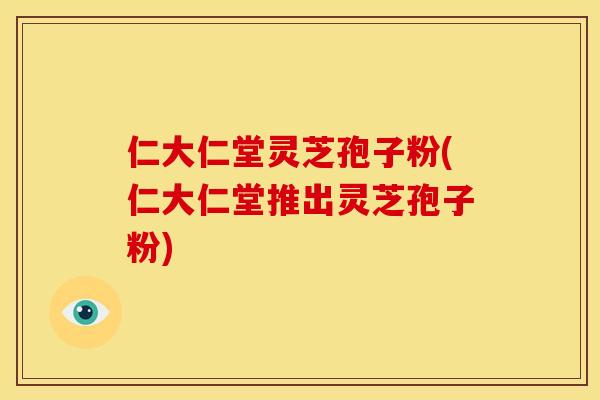 仁大仁堂灵芝孢子粉(仁大仁堂推出灵芝孢子粉)