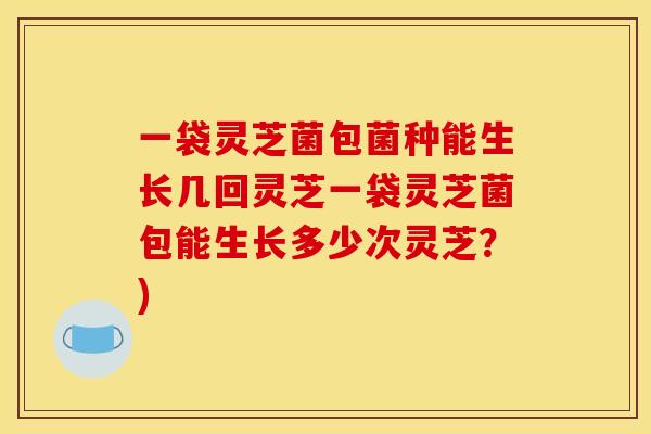 一袋灵芝菌包菌种能生长几回灵芝一袋灵芝菌包能生长多少次灵芝?)