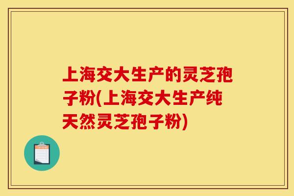 上海交大生产的灵芝孢子粉(上海交大生产纯天然灵芝孢子粉)