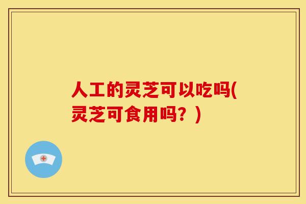 人工的灵芝可以吃吗(灵芝可食用吗?)