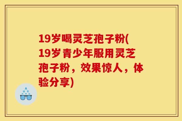 19岁喝灵芝孢子粉(19岁青少年服用灵芝孢子粉,效果惊人,体验分享)