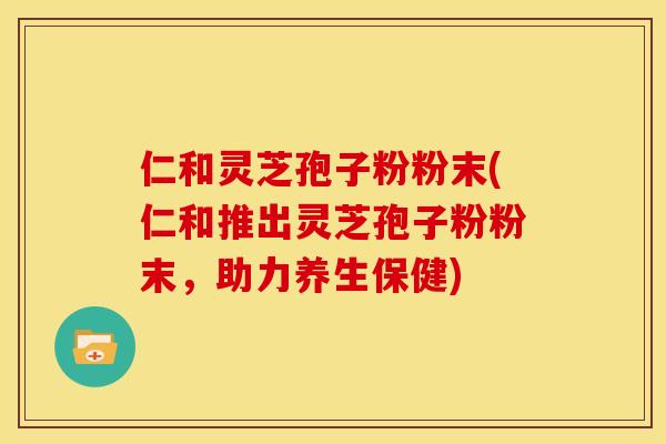 仁和灵芝孢子粉粉末(仁和推出灵芝孢子粉粉末,助力养生保健)