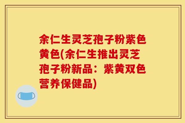 余仁生灵芝孢子粉紫色黄色(余仁生推出灵芝孢子粉新品:紫黄双色营养保健品)