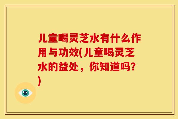 儿童喝灵芝水有什么作用与功效(儿童喝灵芝水的益处,你知道吗?)