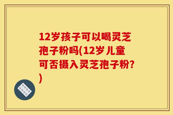 12岁孩子可以喝灵芝孢子粉吗(12岁儿童可否摄入灵芝孢子粉?)