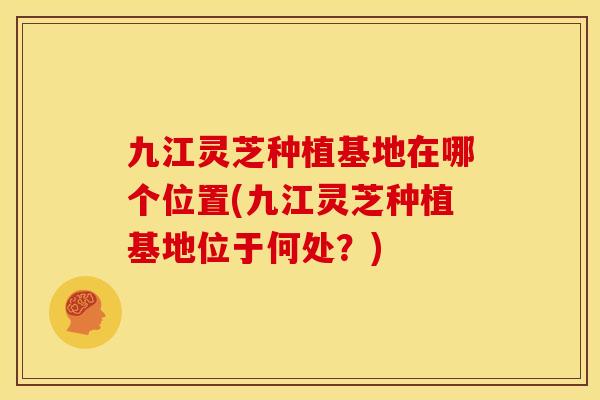 九江灵芝种植基地在哪个位置(九江灵芝种植基地位于何处？)