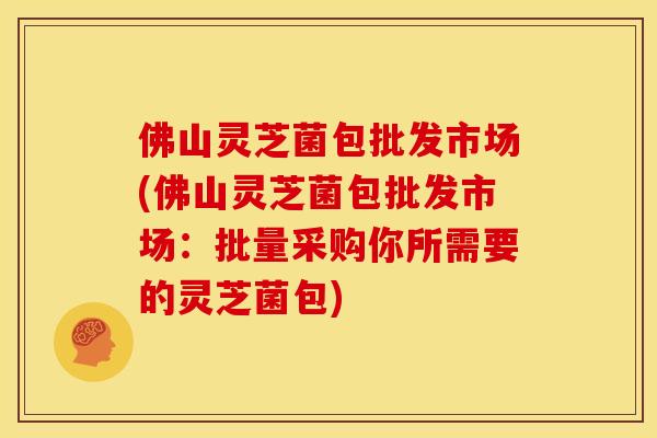 佛山灵芝菌包批发市场(佛山灵芝菌包批发市场:批量采购你所需要的灵芝菌包)