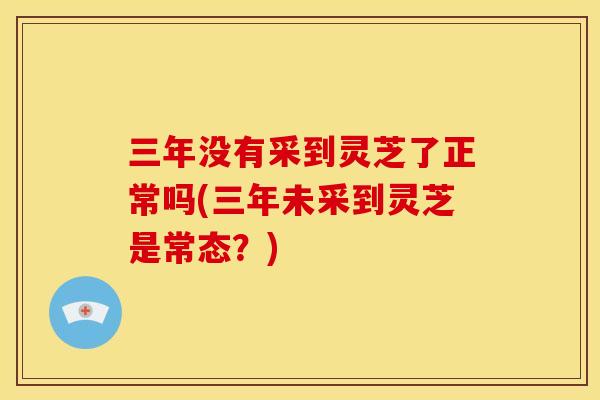 三年没有采到灵芝了正常吗(三年未采到灵芝是常态?)
