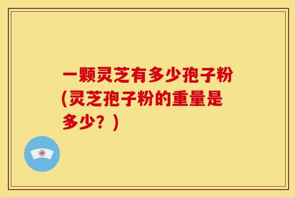 一颗灵芝有多少孢子粉(灵芝孢子粉的重量是多少？)