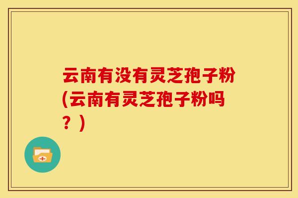 云南有没有灵芝孢子粉(云南有灵芝孢子粉吗？)