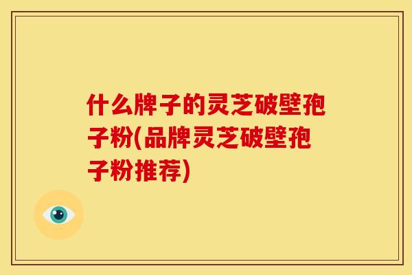 什么牌子的灵芝破壁孢子粉(品牌灵芝破壁孢子粉推荐)