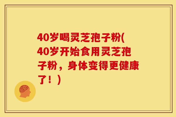40岁喝灵芝孢子粉(40岁开始食用灵芝孢子粉，身体变得更健康了！)