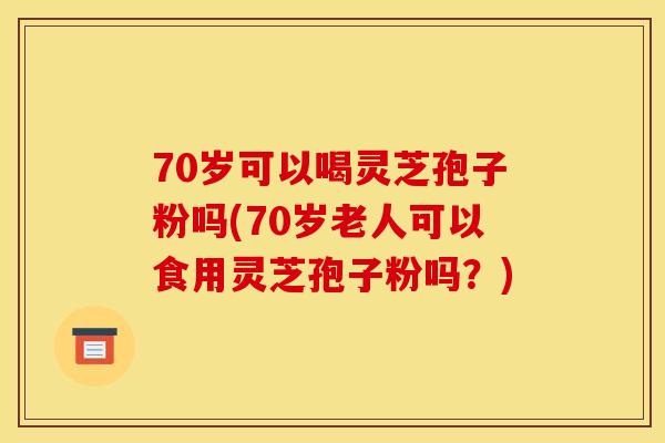 70岁可以喝灵芝孢子粉吗(70岁老人可以食用灵芝孢子粉吗?)