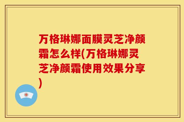 万格琳娜面膜灵芝净颜霜怎么样(万格琳娜灵芝净颜霜使用效果分享)