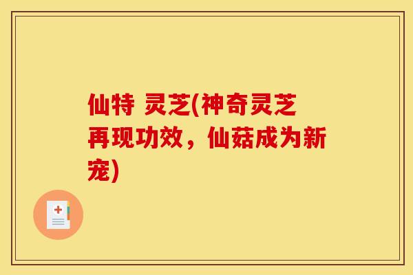 仙特 灵芝(神奇灵芝再现功效,仙菇成为新宠)