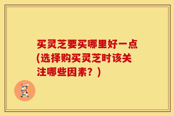 买灵芝要买哪里好一点(选择购买灵芝时该关注哪些因素?)