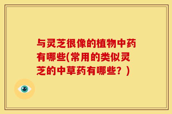 与灵芝很像的植物中药有哪些(常用的类似灵芝的中草药有哪些?)