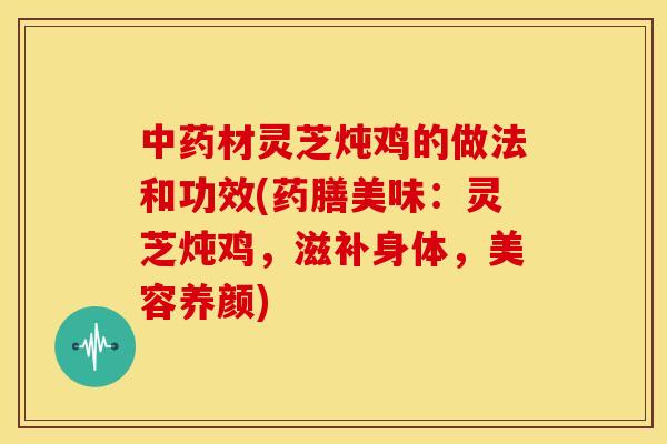 中药材灵芝炖鸡的做法和功效(药膳美味:灵芝炖鸡,滋补身体,美容养颜)
