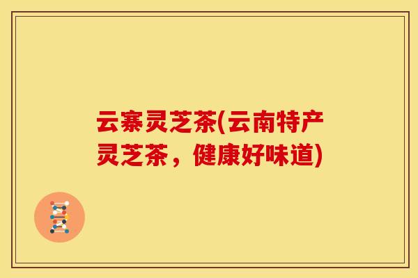 云寨灵芝茶(云南特产灵芝茶,健康好味道)