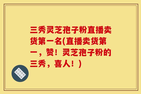 三秀灵芝孢子粉直播卖货第一名(直播卖货第一，赞！灵芝孢子粉的三秀，喜人！)