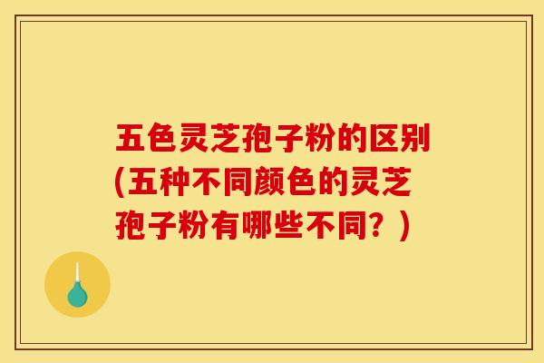 五色灵芝孢子粉的区别(五种不同颜色的灵芝孢子粉有哪些不同？)