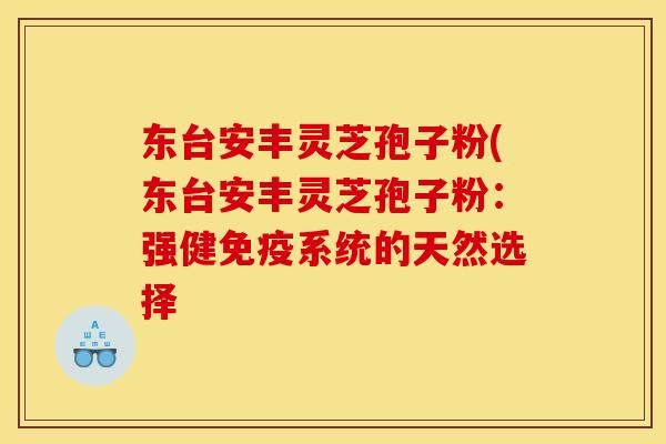 东台安丰灵芝孢子粉(东台安丰灵芝孢子粉:强健免疫系统的天然选择