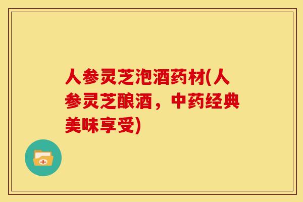 人参灵芝泡酒药材(人参灵芝酿酒,中药经典美味享受)
