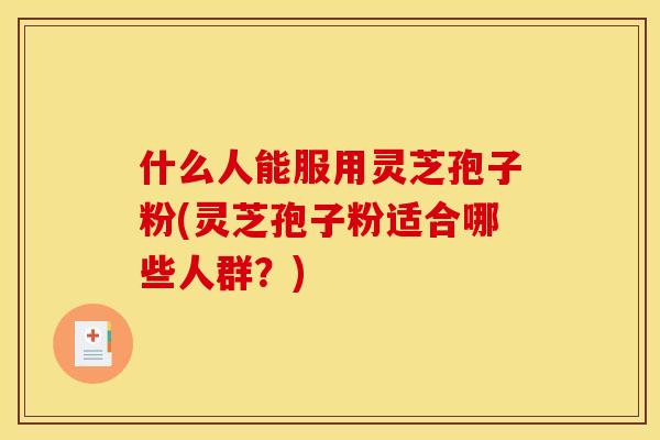 什么人能服用灵芝孢子粉(灵芝孢子粉适合哪些人群？)