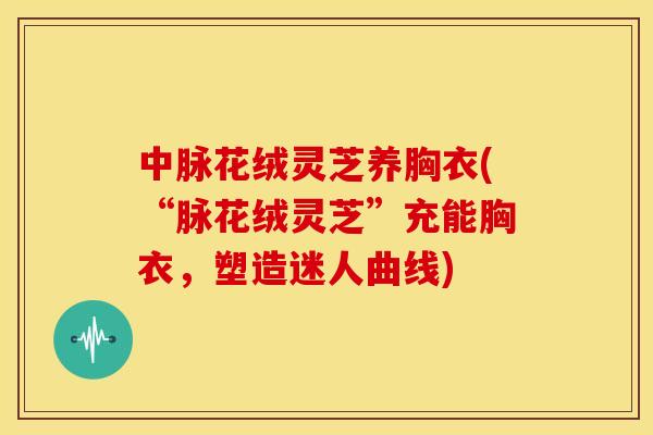 中脉花绒灵芝养胸衣(“脉花绒灵芝”充能胸衣,塑造迷人曲线)