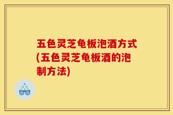 五色灵芝龟板泡酒方式(五色灵芝龟板酒的泡制方法)