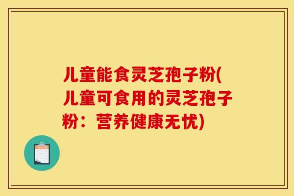 儿童能食灵芝孢子粉(儿童可食用的灵芝孢子粉:营养健康无忧)