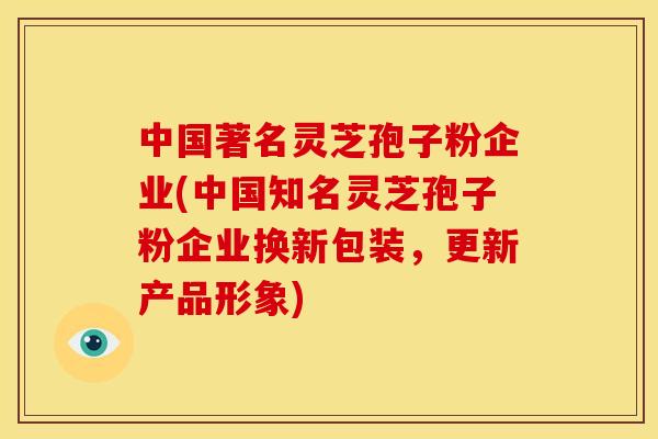 中国著名灵芝孢子粉企业(中国知名灵芝孢子粉企业换新包装,更新产品形象)