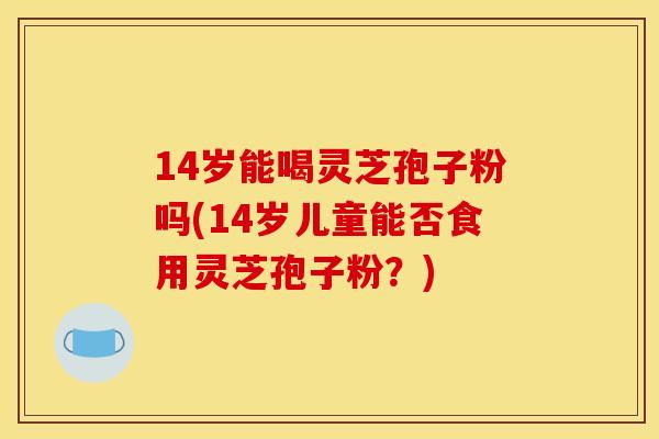 14岁能喝灵芝孢子粉吗(14岁儿童能否食用灵芝孢子粉?)
