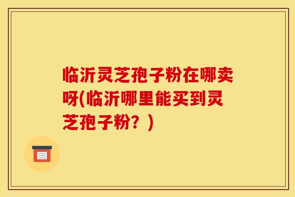 临沂灵芝孢子粉在哪卖呀(临沂哪里能买到灵芝孢子粉?)
