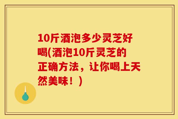 10斤酒泡多少灵芝好喝(酒泡10斤灵芝的正确方法,让你喝上天然美味!)
