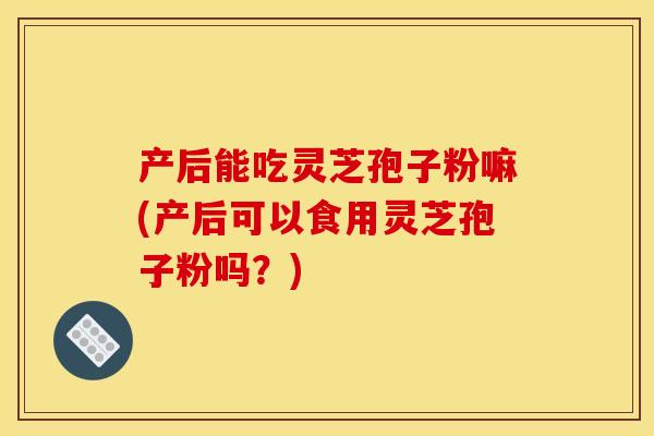 产后能吃灵芝孢子粉嘛(产后可以食用灵芝孢子粉吗?)