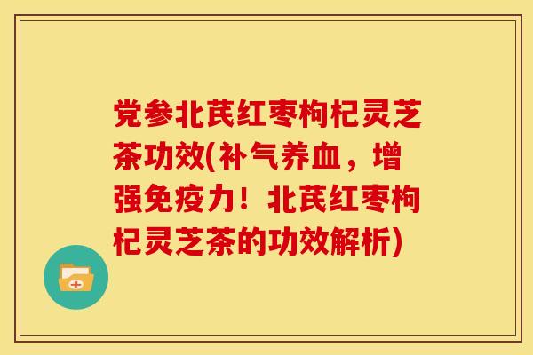党参北芪红枣枸杞灵芝茶功效(补气养血,增强免疫力!北芪红枣枸杞灵芝茶的功效解析)