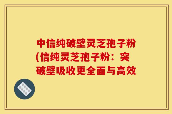 中信纯破壁灵芝孢子粉(信纯灵芝孢子粉：突破壁吸收更全面与高效