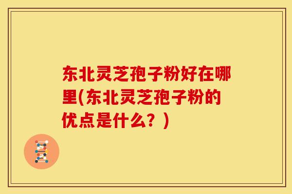 东北灵芝孢子粉好在哪里(东北灵芝孢子粉的优点是什么？)