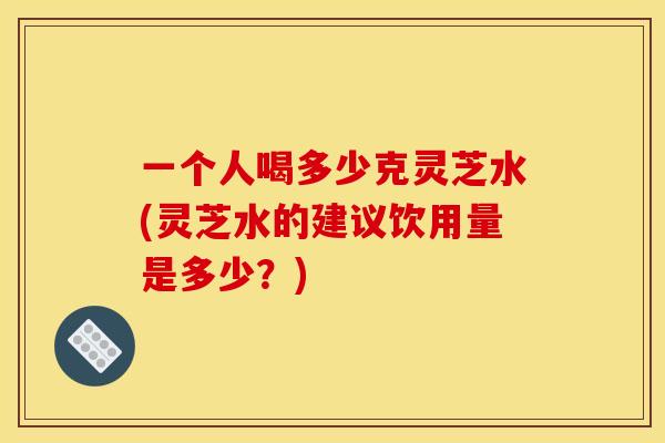 一个人喝多少克灵芝水(灵芝水的建议饮用量是多少?)